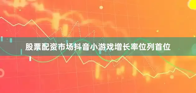 股票配资市场抖音小游戏增长率位列首位