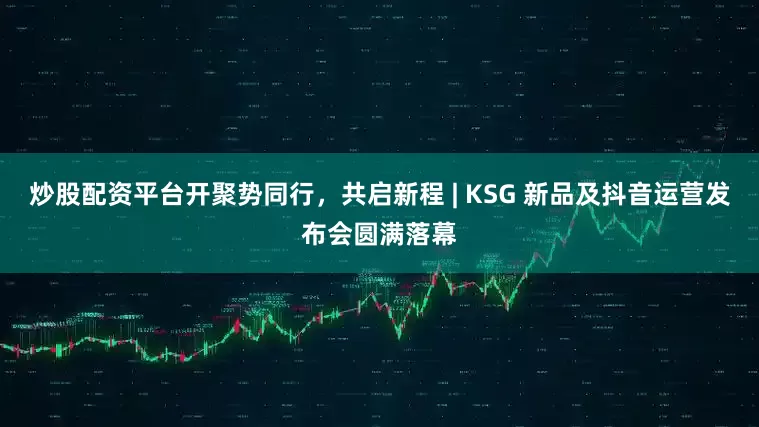 炒股配资平台开聚势同行，共启新程 | KSG 新品及抖音运营发布会圆满落幕