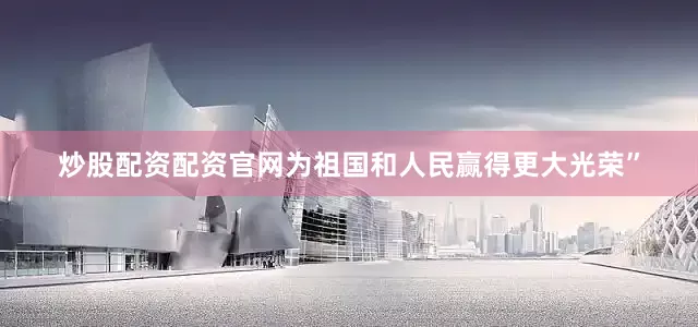 炒股配资配资官网为祖国和人民赢得更大光荣”