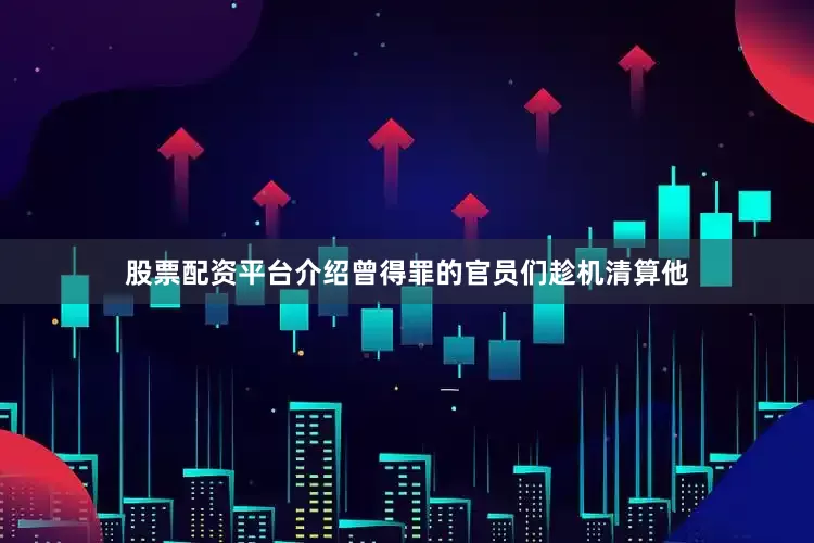 股票配资平台介绍曾得罪的官员们趁机清算他