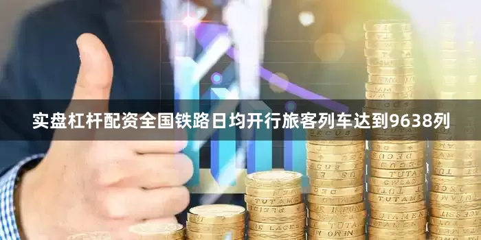 实盘杠杆配资全国铁路日均开行旅客列车达到9638列