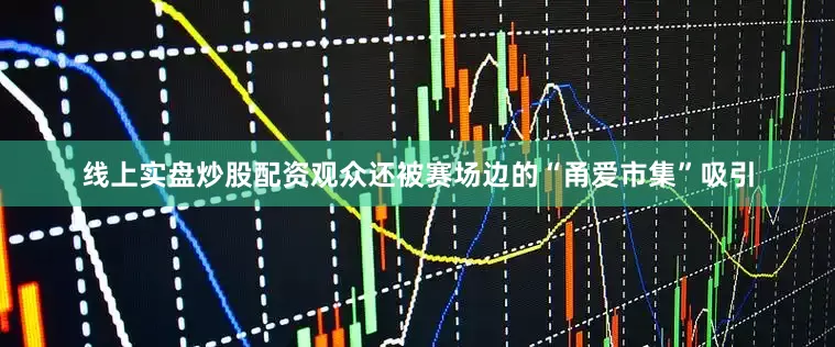 线上实盘炒股配资观众还被赛场边的“甬爱市集”吸引