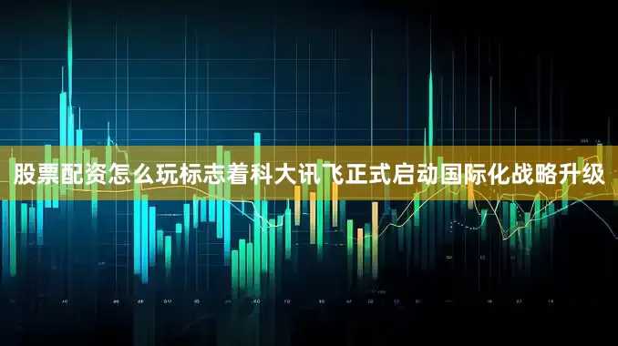 股票配资怎么玩标志着科大讯飞正式启动国际化战略升级