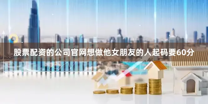 股票配资的公司官网想做他女朋友的人起码要60分