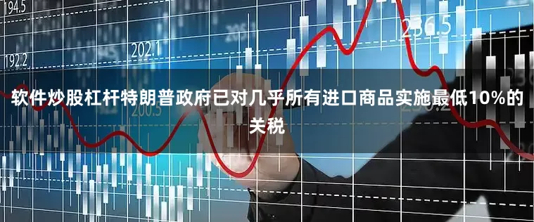 软件炒股杠杆特朗普政府已对几乎所有进口商品实施最低10%的关税