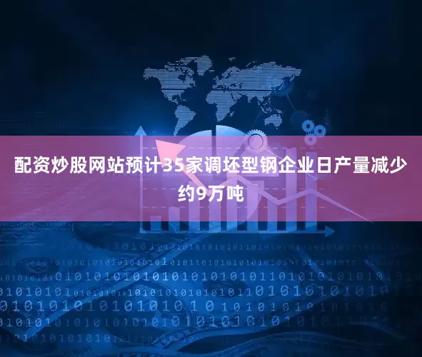 配资炒股网站预计35家调坯型钢企业日产量减少约9万吨