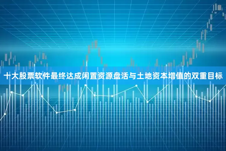 十大股票软件最终达成闲置资源盘活与土地资本增值的双重目标